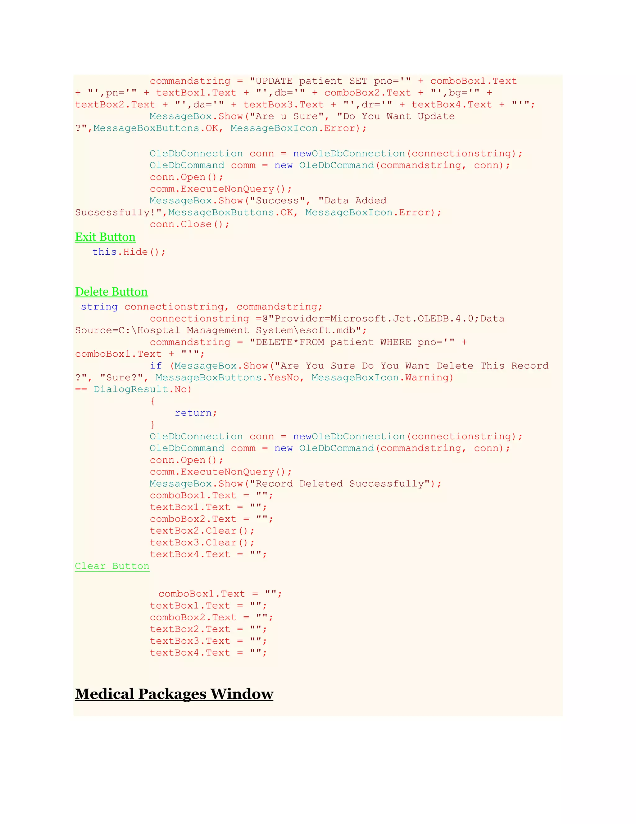 commandstring = "UPDATE patient SET pno='" + comboBox1.Text
+ "',pn='" + textBox1.Text + "',db='" + comboBox2.Text + "',bg='" +
textBox2.Text + "',da='" + textBox3.Text + "',dr='" + textBox4.Text + "'";
MessageBox.Show("Are u Sure", "Do You Want Update
?",MessageBoxButtons.OK, MessageBoxIcon.Error);
OleDbConnection conn = newOleDbConnection(connectionstring);
OleDbCommand comm = new OleDbCommand(commandstring, conn);
conn.Open();
comm.ExecuteNonQuery();
MessageBox.Show("Success", "Data Added
Sucsessfully!",MessageBoxButtons.OK, MessageBoxIcon.Error);
conn.Close();
Exit Button
this.Hide();
Delete Button
string connectionstring, commandstring;
connectionstring =@"Provider=Microsoft.Jet.OLEDB.4.0;Data
Source=C:Hosptal Management Systemesoft.mdb";
commandstring = "DELETE*FROM patient WHERE pno='" +
comboBox1.Text + "'";
if (MessageBox.Show("Are You Sure Do You Want Delete This Record
?", "Sure?", MessageBoxButtons.YesNo, MessageBoxIcon.Warning)
== DialogResult.No)
{
return;
}
OleDbConnection conn = newOleDbConnection(connectionstring);
OleDbCommand comm = new OleDbCommand(commandstring, conn);
conn.Open();
comm.ExecuteNonQuery();
MessageBox.Show("Record Deleted Successfully");
comboBox1.Text = "";
textBox1.Text = "";
comboBox2.Text = "";
textBox2.Clear();
textBox3.Clear();
textBox4.Text = "";
Clear Button
comboBox1.Text = "";
textBox1.Text = "";
comboBox2.Text = "";
textBox2.Text = "";
textBox3.Text = "";
textBox4.Text = "";
Medical Packages Window
 