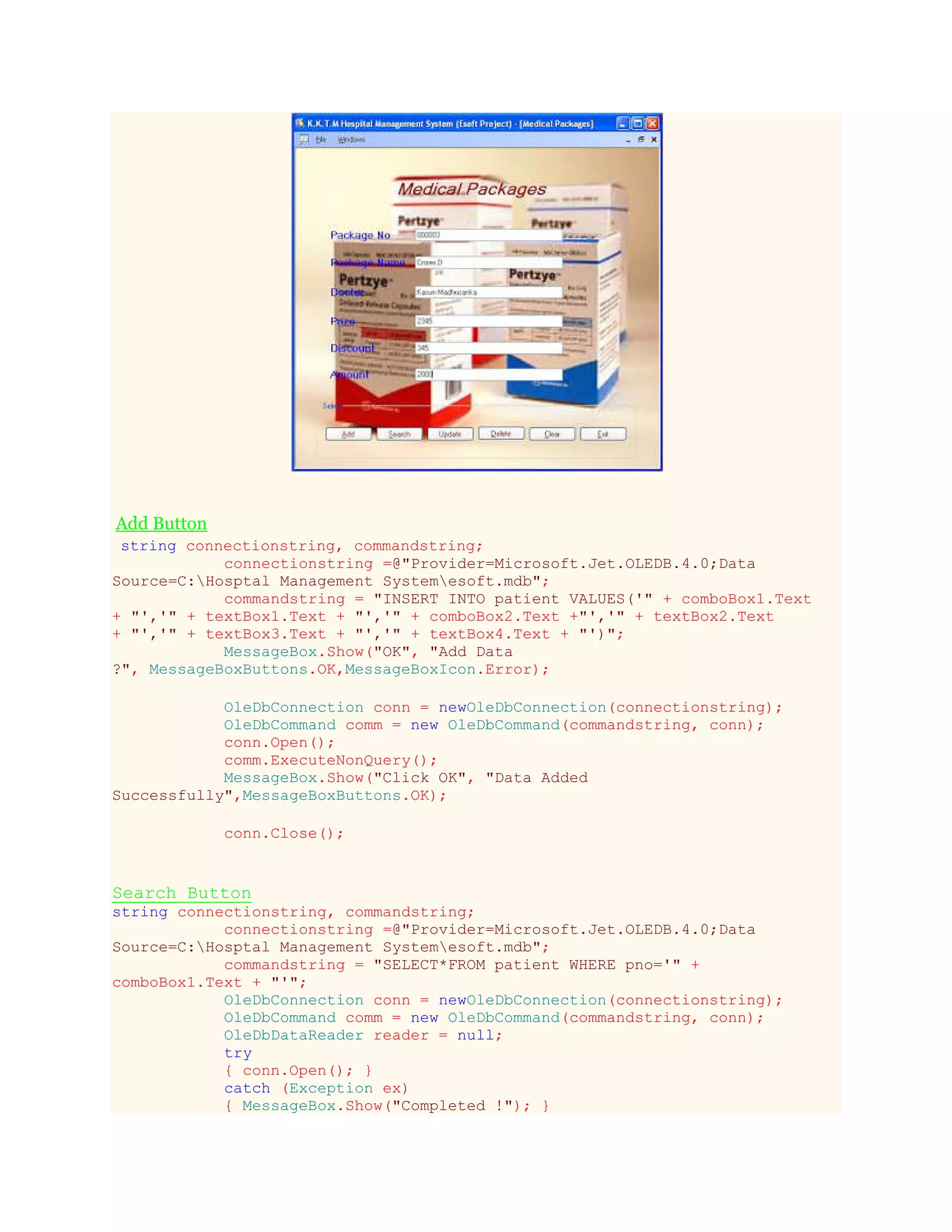 Add Button
string connectionstring, commandstring;
connectionstring =@"Provider=Microsoft.Jet.OLEDB.4.0;Data
Source=C:Hosptal Management Systemesoft.mdb";
commandstring = "INSERT INTO patient VALUES('" + comboBox1.Text
+ "','" + textBox1.Text + "','" + comboBox2.Text +"','" + textBox2.Text
+ "','" + textBox3.Text + "','" + textBox4.Text + "')";
MessageBox.Show("OK", "Add Data
?", MessageBoxButtons.OK,MessageBoxIcon.Error);
OleDbConnection conn = newOleDbConnection(connectionstring);
OleDbCommand comm = new OleDbCommand(commandstring, conn);
conn.Open();
comm.ExecuteNonQuery();
MessageBox.Show("Click OK", "Data Added
Successfully",MessageBoxButtons.OK);
conn.Close();
Search Button
string connectionstring, commandstring;
connectionstring =@"Provider=Microsoft.Jet.OLEDB.4.0;Data
Source=C:Hosptal Management Systemesoft.mdb";
commandstring = "SELECT*FROM patient WHERE pno='" +
comboBox1.Text + "'";
OleDbConnection conn = newOleDbConnection(connectionstring);
OleDbCommand comm = new OleDbCommand(commandstring, conn);
OleDbDataReader reader = null;
try
{ conn.Open(); }
catch (Exception ex)
{ MessageBox.Show("Completed !"); }
 
