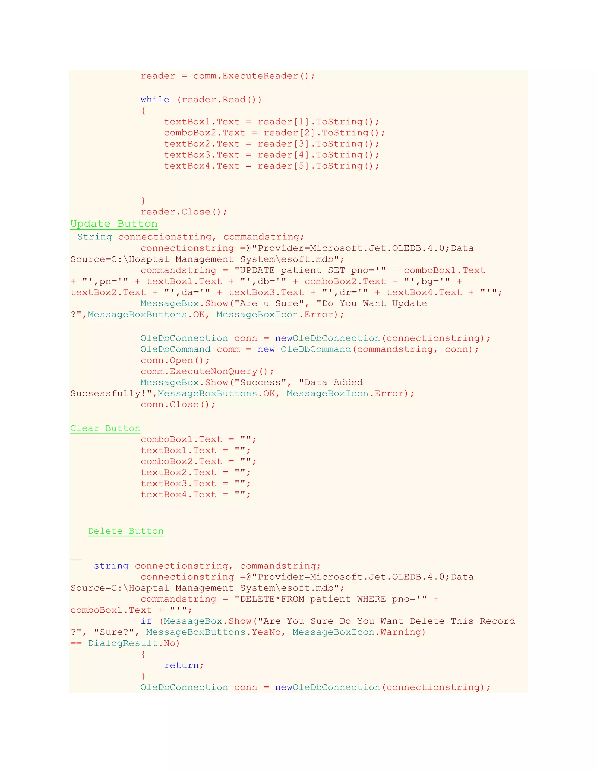 reader = comm.ExecuteReader();
while (reader.Read())
{
textBox1.Text = reader[1].ToString();
comboBox2.Text = reader[2].ToString();
textBox2.Text = reader[3].ToString();
textBox3.Text = reader[4].ToString();
textBox4.Text = reader[5].ToString();
}
reader.Close();
Update Button
String connectionstring, commandstring;
connectionstring =@"Provider=Microsoft.Jet.OLEDB.4.0;Data
Source=C:Hosptal Management Systemesoft.mdb";
commandstring = "UPDATE patient SET pno='" + comboBox1.Text
+ "',pn='" + textBox1.Text + "',db='" + comboBox2.Text + "',bg='" +
textBox2.Text + "',da='" + textBox3.Text + "',dr='" + textBox4.Text + "'";
MessageBox.Show("Are u Sure", "Do You Want Update
?",MessageBoxButtons.OK, MessageBoxIcon.Error);
OleDbConnection conn = newOleDbConnection(connectionstring);
OleDbCommand comm = new OleDbCommand(commandstring, conn);
conn.Open();
comm.ExecuteNonQuery();
MessageBox.Show("Success", "Data Added
Sucsessfully!",MessageBoxButtons.OK, MessageBoxIcon.Error);
conn.Close();
Clear Button
comboBox1.Text = "";
textBox1.Text = "";
comboBox2.Text = "";
textBox2.Text = "";
textBox3.Text = "";
textBox4.Text = "";
Delete Button
string connectionstring, commandstring;
connectionstring =@"Provider=Microsoft.Jet.OLEDB.4.0;Data
Source=C:Hosptal Management Systemesoft.mdb";
commandstring = "DELETE*FROM patient WHERE pno='" +
comboBox1.Text + "'";
if (MessageBox.Show("Are You Sure Do You Want Delete This Record
?", "Sure?", MessageBoxButtons.YesNo, MessageBoxIcon.Warning)
== DialogResult.No)
{
return;
}
OleDbConnection conn = newOleDbConnection(connectionstring);
 