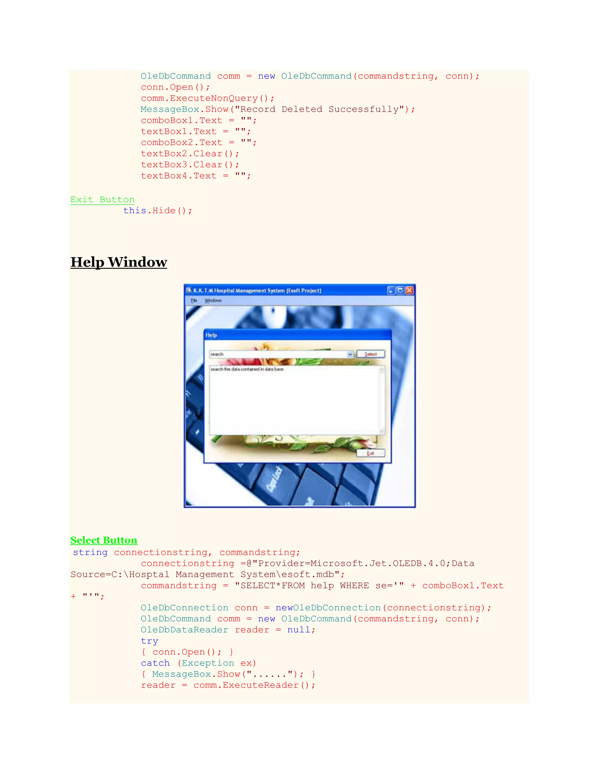 OleDbCommand comm = new OleDbCommand(commandstring, conn);
conn.Open();
comm.ExecuteNonQuery();
MessageBox.Show("Record Deleted Successfully");
comboBox1.Text = "";
textBox1.Text = "";
comboBox2.Text = "";
textBox2.Clear();
textBox3.Clear();
textBox4.Text = "";
Exit Button
this.Hide();
Help Window
Select Button
string connectionstring, commandstring;
connectionstring =@"Provider=Microsoft.Jet.OLEDB.4.0;Data
Source=C:Hosptal Management Systemesoft.mdb";
commandstring = "SELECT*FROM help WHERE se='" + comboBox1.Text
+ "'";
OleDbConnection conn = newOleDbConnection(connectionstring);
OleDbCommand comm = new OleDbCommand(commandstring, conn);
OleDbDataReader reader = null;
try
{ conn.Open(); }
catch (Exception ex)
{ MessageBox.Show("......"); }
reader = comm.ExecuteReader();
 