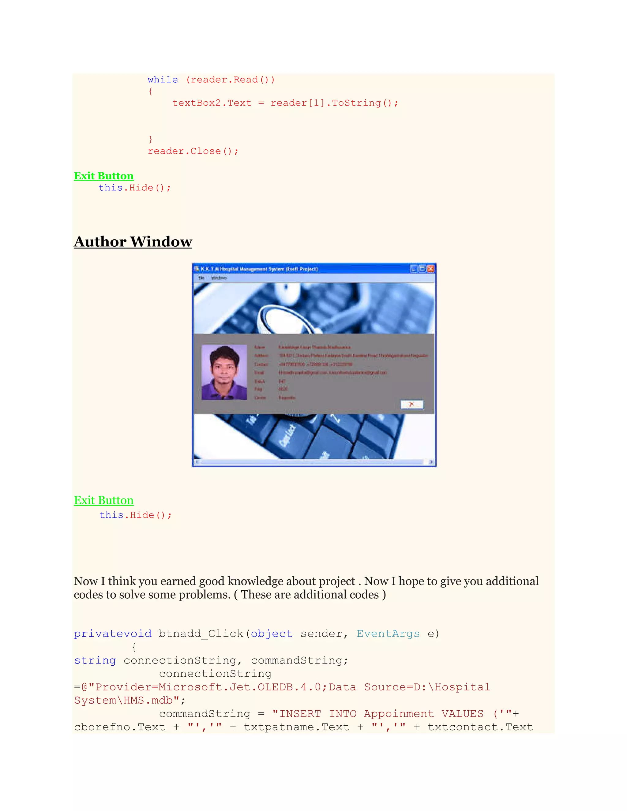 while (reader.Read())
{
textBox2.Text = reader[1].ToString();
}
reader.Close();
Exit Button
this.Hide();
Author Window
Exit Button
this.Hide();
Now I think you earned good knowledge about project . Now I hope to give you additional
codes to solve some problems. ( These are additional codes )
privatevoid btnadd_Click(object sender, EventArgs e)
{
string connectionString, commandString;
connectionString
=@"Provider=Microsoft.Jet.OLEDB.4.0;Data Source=D:Hospital
SystemHMS.mdb";
commandString = "INSERT INTO Appoinment VALUES ('"+
cborefno.Text + "','" + txtpatname.Text + "','" + txtcontact.Text
 