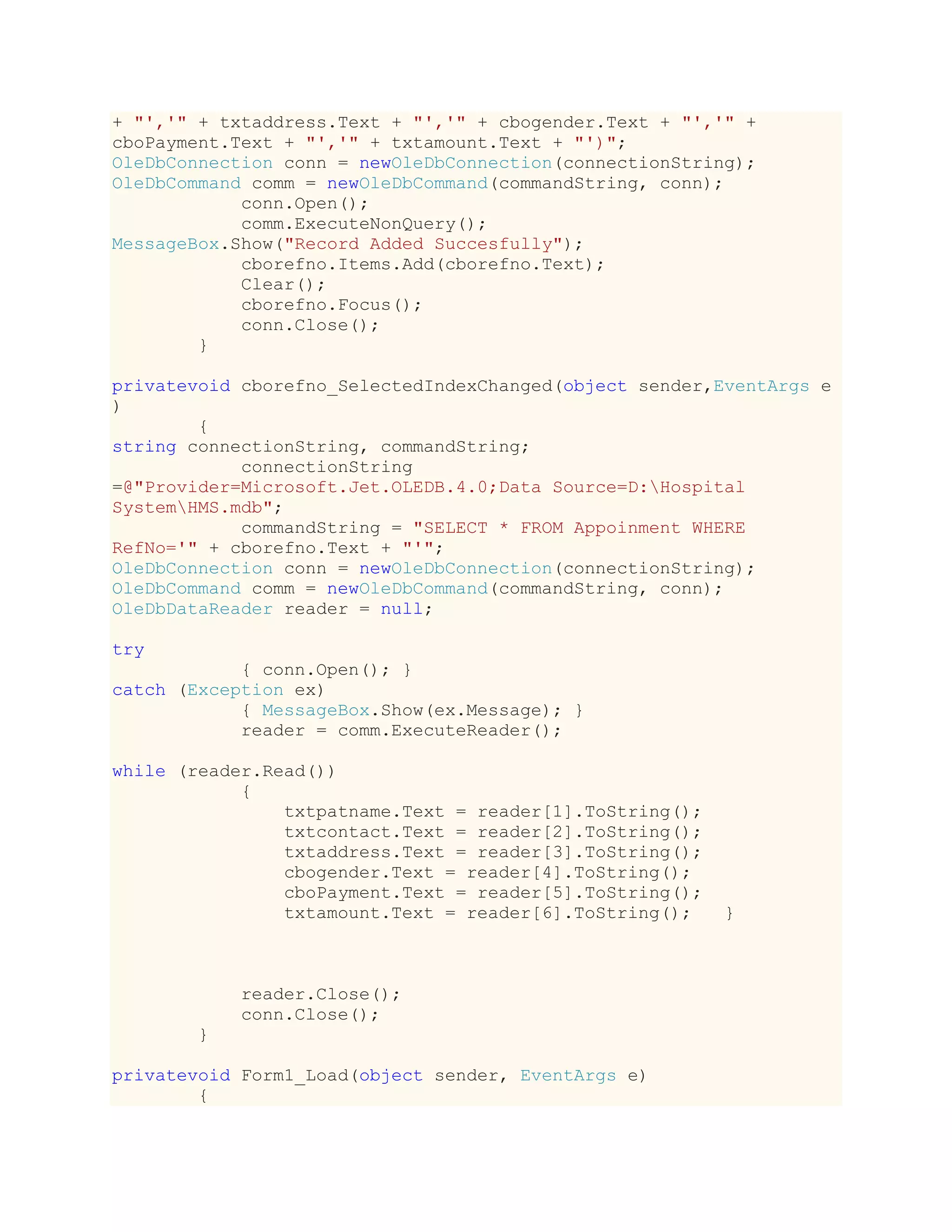 + "','" + txtaddress.Text + "','" + cbogender.Text + "','" +
cboPayment.Text + "','" + txtamount.Text + "')";
OleDbConnection conn = newOleDbConnection(connectionString);
OleDbCommand comm = newOleDbCommand(commandString, conn);
conn.Open();
comm.ExecuteNonQuery();
MessageBox.Show("Record Added Succesfully");
cborefno.Items.Add(cborefno.Text);
Clear();
cborefno.Focus();
conn.Close();
}
privatevoid cborefno_SelectedIndexChanged(object sender,EventArgs e
)
{
string connectionString, commandString;
connectionString
=@"Provider=Microsoft.Jet.OLEDB.4.0;Data Source=D:Hospital
SystemHMS.mdb";
commandString = "SELECT * FROM Appoinment WHERE
RefNo='" + cborefno.Text + "'";
OleDbConnection conn = newOleDbConnection(connectionString);
OleDbCommand comm = newOleDbCommand(commandString, conn);
OleDbDataReader reader = null;
try
{ conn.Open(); }
catch (Exception ex)
{ MessageBox.Show(ex.Message); }
reader = comm.ExecuteReader();
while (reader.Read())
{
txtpatname.Text = reader[1].ToString();
txtcontact.Text = reader[2].ToString();
txtaddress.Text = reader[3].ToString();
cbogender.Text = reader[4].ToString();
cboPayment.Text = reader[5].ToString();
txtamount.Text = reader[6].ToString(); }
reader.Close();
conn.Close();
}
privatevoid Form1_Load(object sender, EventArgs e)
{
 