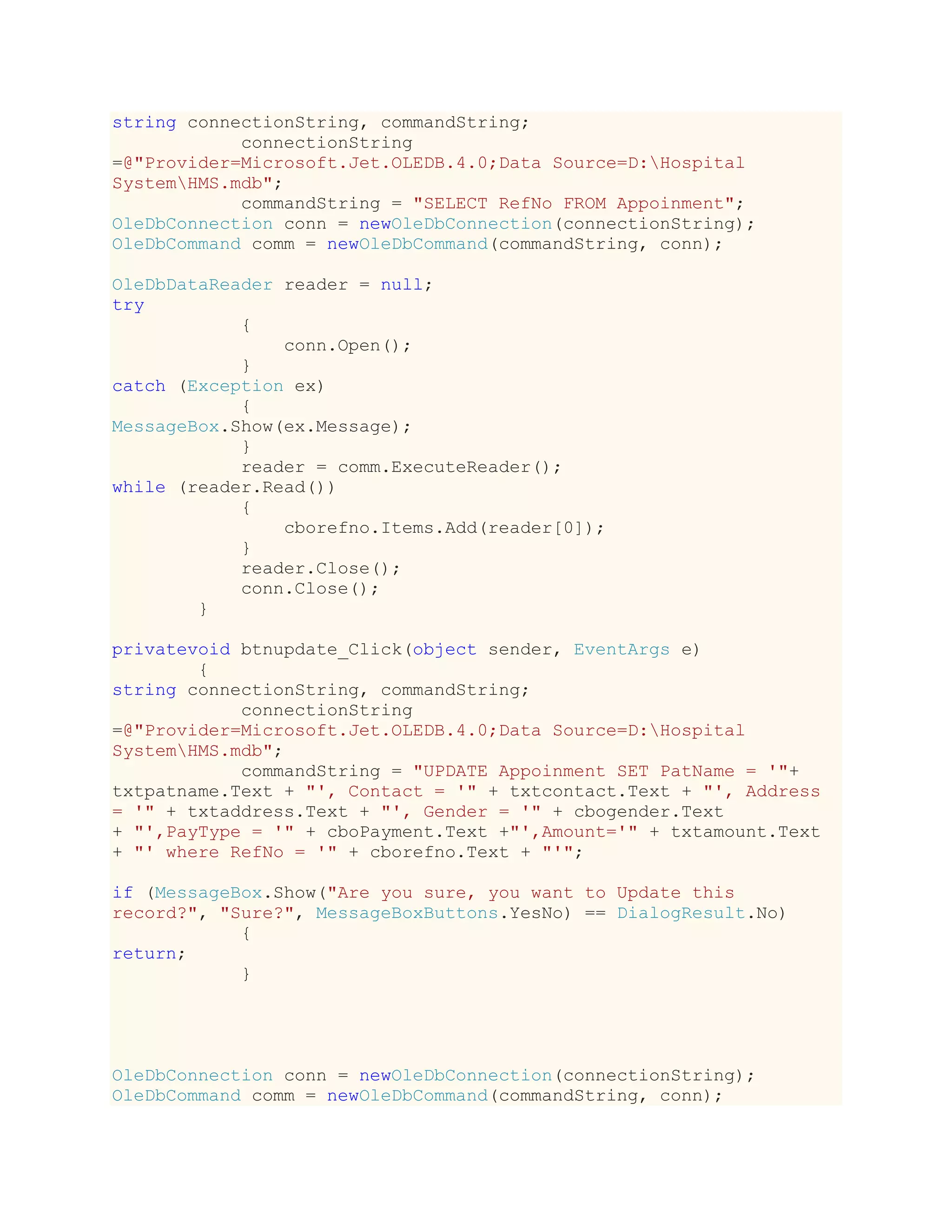 string connectionString, commandString;
connectionString
=@"Provider=Microsoft.Jet.OLEDB.4.0;Data Source=D:Hospital
SystemHMS.mdb";
commandString = "SELECT RefNo FROM Appoinment";
OleDbConnection conn = newOleDbConnection(connectionString);
OleDbCommand comm = newOleDbCommand(commandString, conn);
OleDbDataReader reader = null;
try
{
conn.Open();
}
catch (Exception ex)
{
MessageBox.Show(ex.Message);
}
reader = comm.ExecuteReader();
while (reader.Read())
{
cborefno.Items.Add(reader[0]);
}
reader.Close();
conn.Close();
}
privatevoid btnupdate_Click(object sender, EventArgs e)
{
string connectionString, commandString;
connectionString
=@"Provider=Microsoft.Jet.OLEDB.4.0;Data Source=D:Hospital
SystemHMS.mdb";
commandString = "UPDATE Appoinment SET PatName = '"+
txtpatname.Text + "', Contact = '" + txtcontact.Text + "', Address
= '" + txtaddress.Text + "', Gender = '" + cbogender.Text
+ "',PayType = '" + cboPayment.Text +"',Amount='" + txtamount.Text
+ "' where RefNo = '" + cborefno.Text + "'";
if (MessageBox.Show("Are you sure, you want to Update this
record?", "Sure?", MessageBoxButtons.YesNo) == DialogResult.No)
{
return;
}
OleDbConnection conn = newOleDbConnection(connectionString);
OleDbCommand comm = newOleDbCommand(commandString, conn);
 