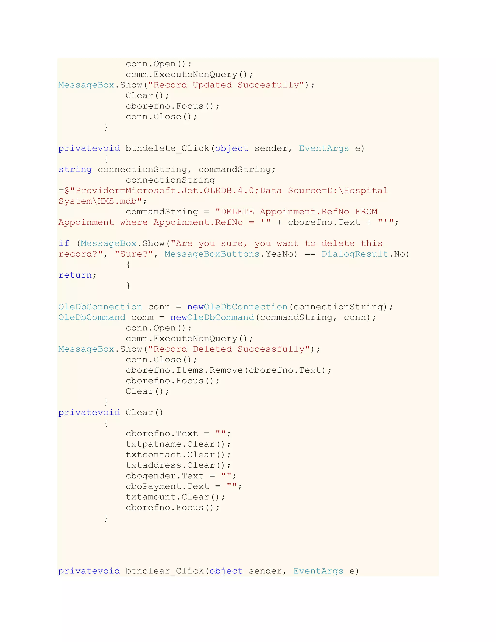 conn.Open();
comm.ExecuteNonQuery();
MessageBox.Show("Record Updated Succesfully");
Clear();
cborefno.Focus();
conn.Close();
}
privatevoid btndelete_Click(object sender, EventArgs e)
{
string connectionString, commandString;
connectionString
=@"Provider=Microsoft.Jet.OLEDB.4.0;Data Source=D:Hospital
SystemHMS.mdb";
commandString = "DELETE Appoinment.RefNo FROM
Appoinment where Appoinment.RefNo = '" + cborefno.Text + "'";
if (MessageBox.Show("Are you sure, you want to delete this
record?", "Sure?", MessageBoxButtons.YesNo) == DialogResult.No)
{
return;
}
OleDbConnection conn = newOleDbConnection(connectionString);
OleDbCommand comm = newOleDbCommand(commandString, conn);
conn.Open();
comm.ExecuteNonQuery();
MessageBox.Show("Record Deleted Successfully");
conn.Close();
cborefno.Items.Remove(cborefno.Text);
cborefno.Focus();
Clear();
}
privatevoid Clear()
{
cborefno.Text = "";
txtpatname.Clear();
txtcontact.Clear();
txtaddress.Clear();
cbogender.Text = "";
cboPayment.Text = "";
txtamount.Clear();
cborefno.Focus();
}
privatevoid btnclear_Click(object sender, EventArgs e)
 