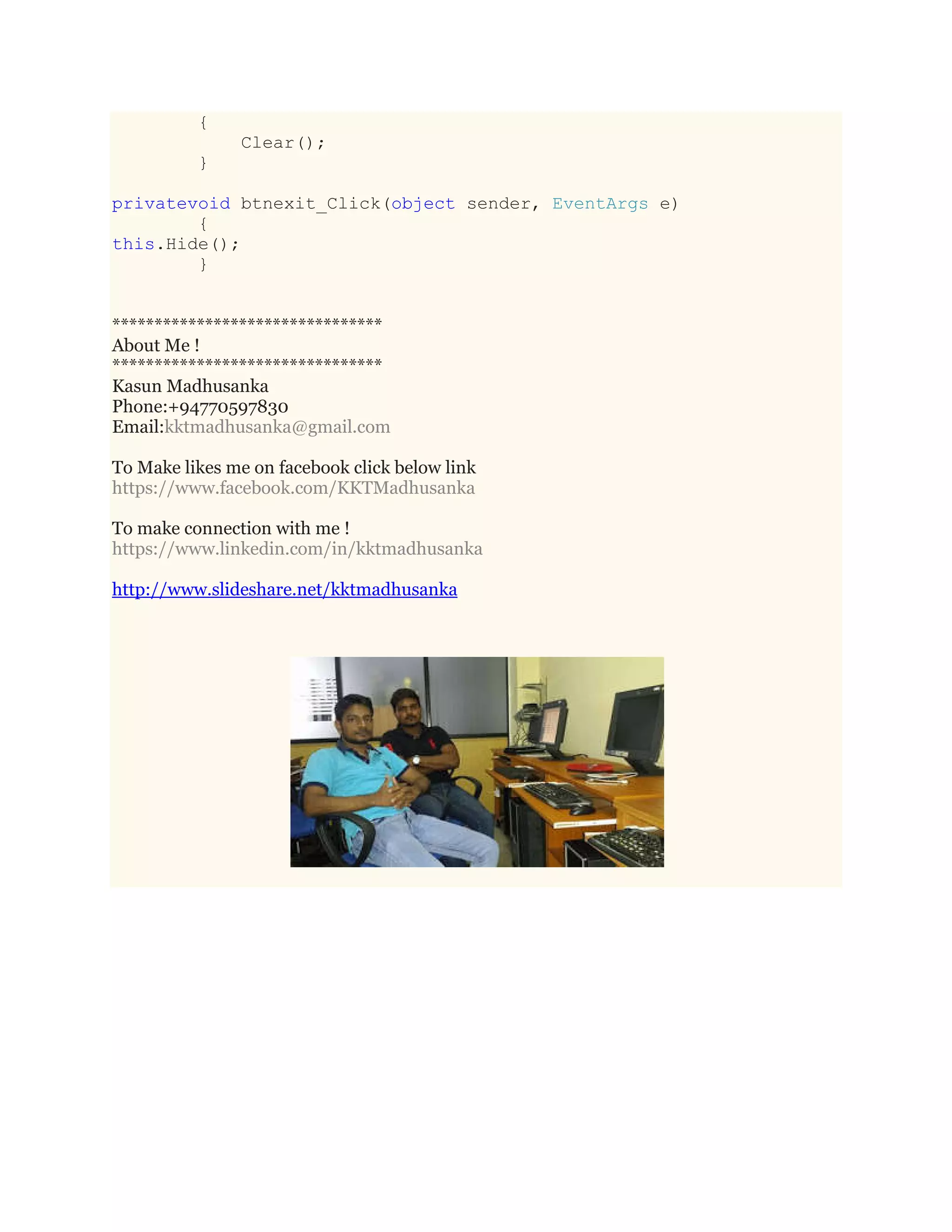 {
Clear();
}
privatevoid btnexit_Click(object sender, EventArgs e)
{
this.Hide();
}
********************************
About Me !
********************************
Kasun Madhusanka
Phone:+94770597830
Email:kktmadhusanka@gmail.com
To Make likes me on facebook click below link
https://www.facebook.com/KKTMadhusanka
To make connection with me !
https://www.linkedin.com/in/kktmadhusanka
http://www.slideshare.net/kktmadhusanka
 