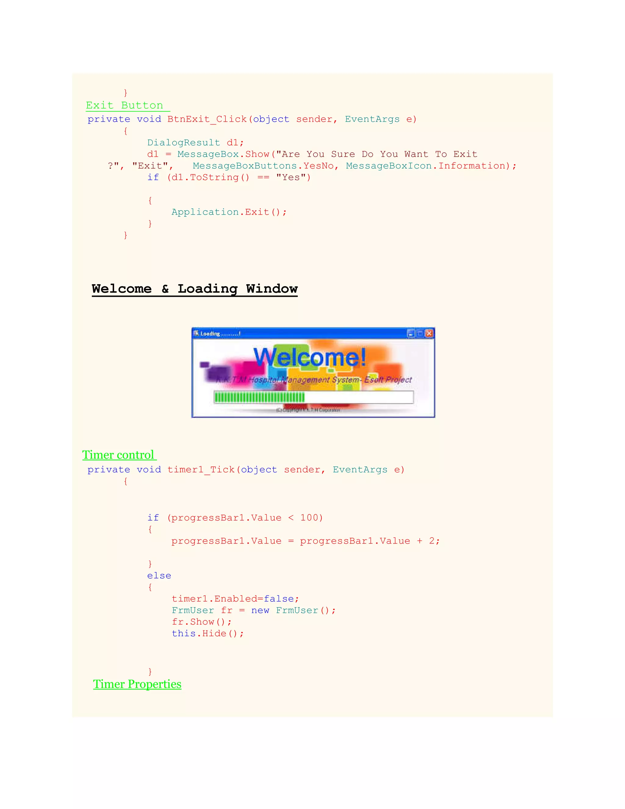 }
Exit Button
private void BtnExit_Click(object sender, EventArgs e)
{
DialogResult d1;
d1 = MessageBox.Show("Are You Sure Do You Want To Exit
?", "Exit", MessageBoxButtons.YesNo, MessageBoxIcon.Information);
if (d1.ToString() == "Yes")
{
Application.Exit();
}
}
Welcome & Loading Window
Timer control
private void timer1_Tick(object sender, EventArgs e)
{
if (progressBar1.Value < 100)
{
progressBar1.Value = progressBar1.Value + 2;
}
else
{
timer1.Enabled=false;
FrmUser fr = new FrmUser();
fr.Show();
this.Hide();
}
Timer Properties
 