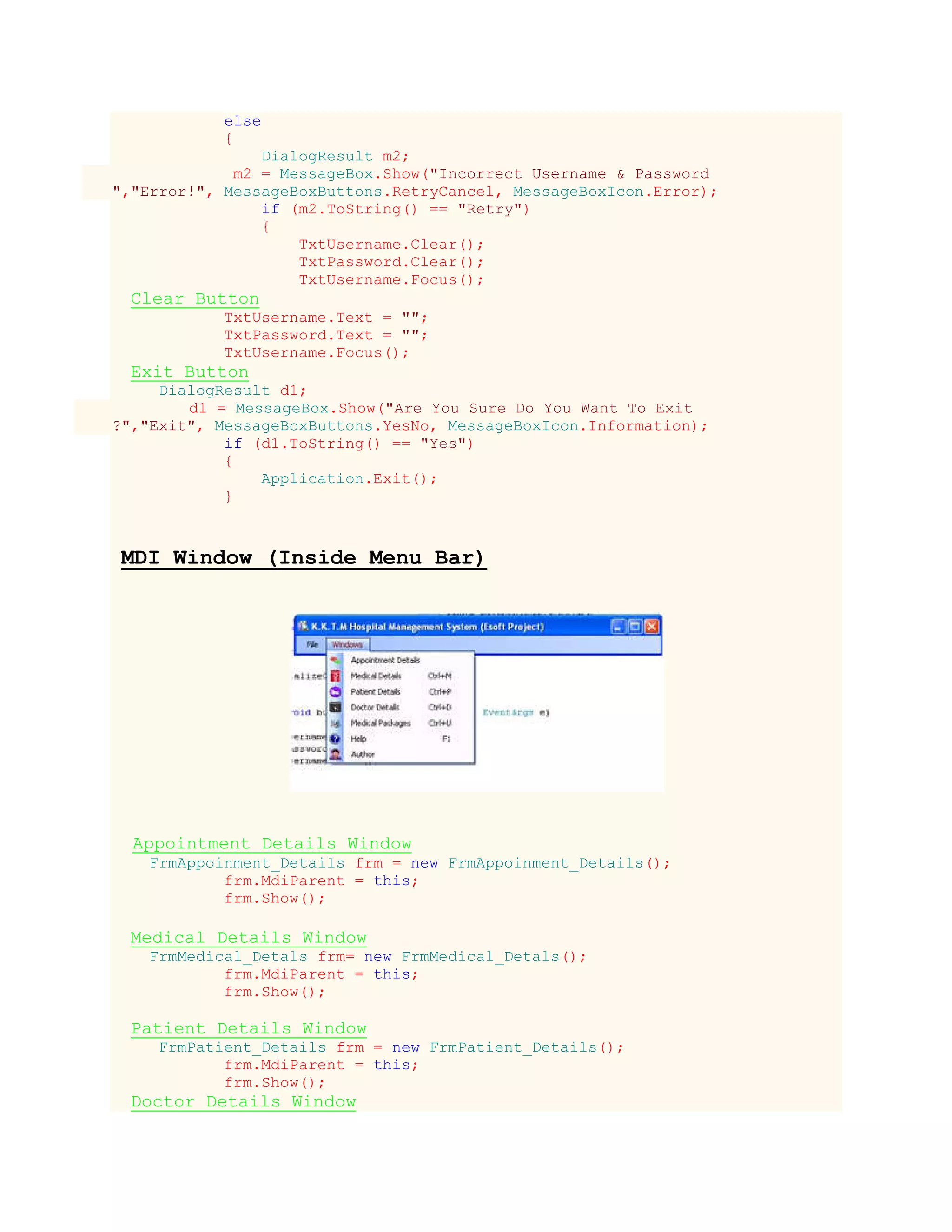 else
{
DialogResult m2;
m2 = MessageBox.Show("Incorrect Username & Password
","Error!", MessageBoxButtons.RetryCancel, MessageBoxIcon.Error);
if (m2.ToString() == "Retry")
{
TxtUsername.Clear();
TxtPassword.Clear();
TxtUsername.Focus();
Clear Button
TxtUsername.Text = "";
TxtPassword.Text = "";
TxtUsername.Focus();
Exit Button
DialogResult d1;
d1 = MessageBox.Show("Are You Sure Do You Want To Exit
?","Exit", MessageBoxButtons.YesNo, MessageBoxIcon.Information);
if (d1.ToString() == "Yes")
{
Application.Exit();
}
MDI Window (Inside Menu Bar)
Appointment Details Window
FrmAppoinment_Details frm = new FrmAppoinment_Details();
frm.MdiParent = this;
frm.Show();
Medical Details Window
FrmMedical_Detals frm= new FrmMedical_Detals();
frm.MdiParent = this;
frm.Show();
Patient Details Window
FrmPatient_Details frm = new FrmPatient_Details();
frm.MdiParent = this;
frm.Show();
Doctor Details Window
 