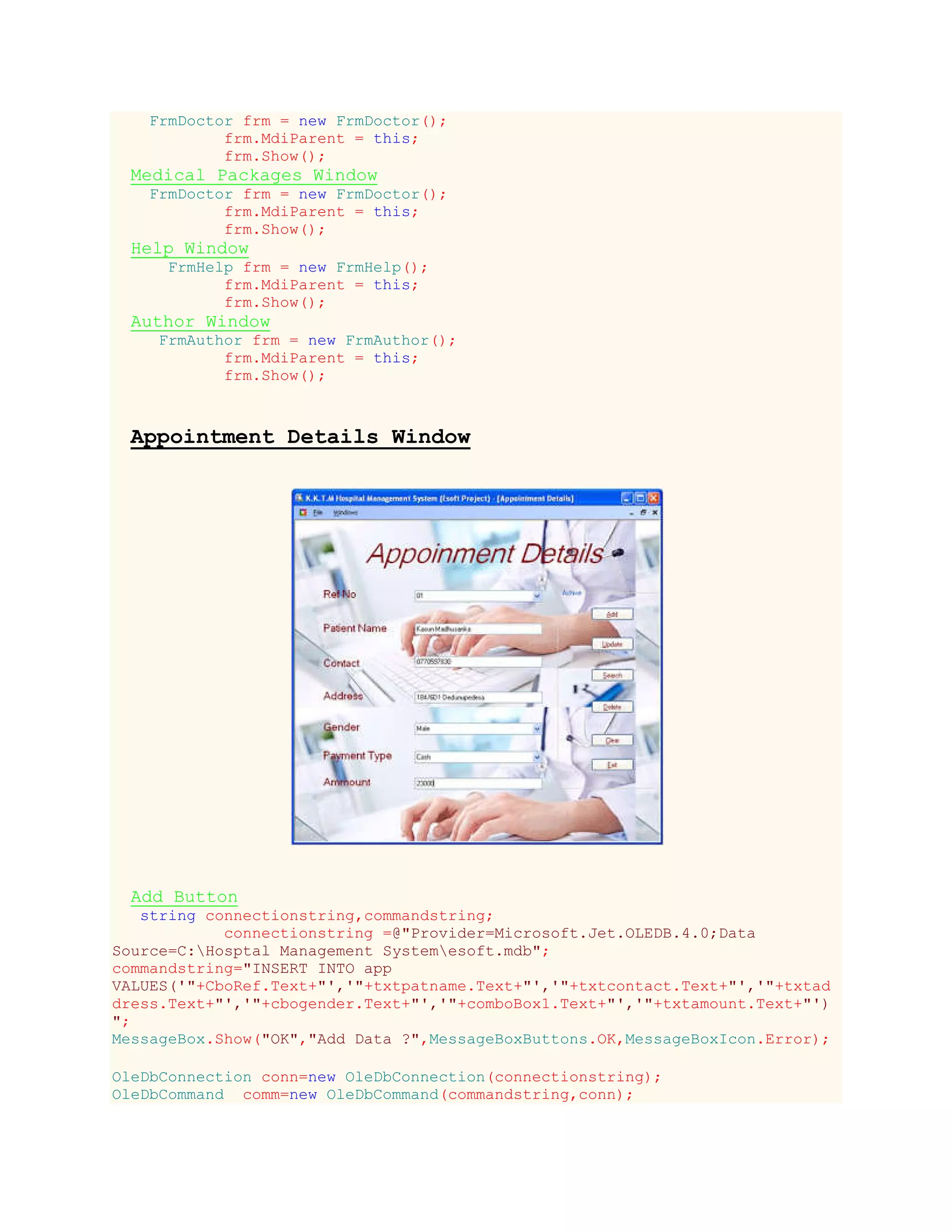 FrmDoctor frm = new FrmDoctor();
frm.MdiParent = this;
frm.Show();
Medical Packages Window
FrmDoctor frm = new FrmDoctor();
frm.MdiParent = this;
frm.Show();
Help Window
FrmHelp frm = new FrmHelp();
frm.MdiParent = this;
frm.Show();
Author Window
FrmAuthor frm = new FrmAuthor();
frm.MdiParent = this;
frm.Show();
Appointment Details Window
Add Button
string connectionstring,commandstring;
connectionstring =@"Provider=Microsoft.Jet.OLEDB.4.0;Data
Source=C:Hosptal Management Systemesoft.mdb";
commandstring="INSERT INTO app
VALUES('"+CboRef.Text+"','"+txtpatname.Text+"','"+txtcontact.Text+"','"+txtad
dress.Text+"','"+cbogender.Text+"','"+comboBox1.Text+"','"+txtamount.Text+"')
";
MessageBox.Show("OK","Add Data ?",MessageBoxButtons.OK,MessageBoxIcon.Error);
OleDbConnection conn=new OleDbConnection(connectionstring);
OleDbCommand comm=new OleDbCommand(commandstring,conn);
 
