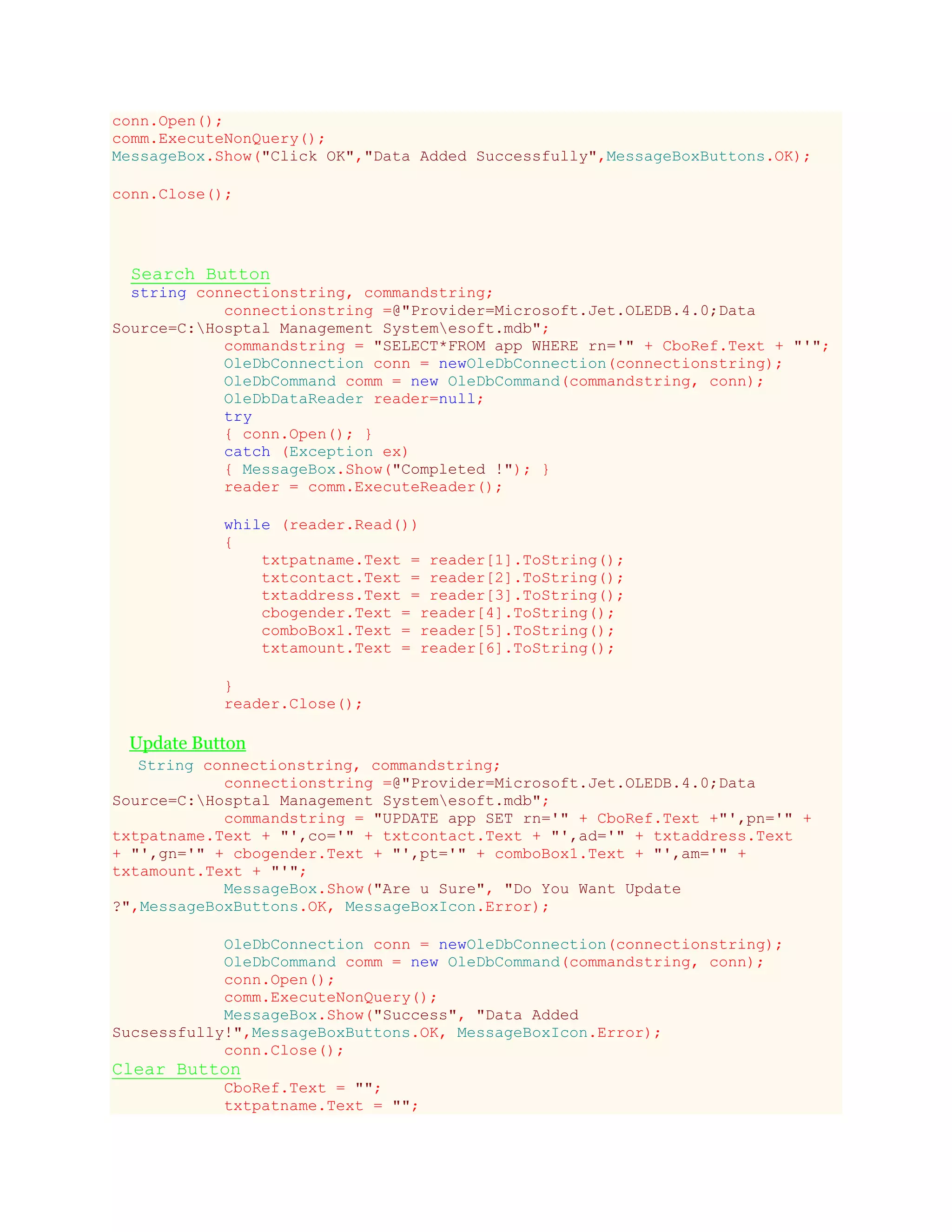 conn.Open();
comm.ExecuteNonQuery();
MessageBox.Show("Click OK","Data Added Successfully",MessageBoxButtons.OK);
conn.Close();
Search Button
string connectionstring, commandstring;
connectionstring =@"Provider=Microsoft.Jet.OLEDB.4.0;Data
Source=C:Hosptal Management Systemesoft.mdb";
commandstring = "SELECT*FROM app WHERE rn='" + CboRef.Text + "'";
OleDbConnection conn = newOleDbConnection(connectionstring);
OleDbCommand comm = new OleDbCommand(commandstring, conn);
OleDbDataReader reader=null;
try
{ conn.Open(); }
catch (Exception ex)
{ MessageBox.Show("Completed !"); }
reader = comm.ExecuteReader();
while (reader.Read())
{
txtpatname.Text = reader[1].ToString();
txtcontact.Text = reader[2].ToString();
txtaddress.Text = reader[3].ToString();
cbogender.Text = reader[4].ToString();
comboBox1.Text = reader[5].ToString();
txtamount.Text = reader[6].ToString();
}
reader.Close();
Update Button
String connectionstring, commandstring;
connectionstring =@"Provider=Microsoft.Jet.OLEDB.4.0;Data
Source=C:Hosptal Management Systemesoft.mdb";
commandstring = "UPDATE app SET rn='" + CboRef.Text +"',pn='" +
txtpatname.Text + "',co='" + txtcontact.Text + "',ad='" + txtaddress.Text
+ "',gn='" + cbogender.Text + "',pt='" + comboBox1.Text + "',am='" +
txtamount.Text + "'";
MessageBox.Show("Are u Sure", "Do You Want Update
?",MessageBoxButtons.OK, MessageBoxIcon.Error);
OleDbConnection conn = newOleDbConnection(connectionstring);
OleDbCommand comm = new OleDbCommand(commandstring, conn);
conn.Open();
comm.ExecuteNonQuery();
MessageBox.Show("Success", "Data Added
Sucsessfully!",MessageBoxButtons.OK, MessageBoxIcon.Error);
conn.Close();
Clear Button
CboRef.Text = "";
txtpatname.Text = "";
 