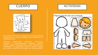 CUERPO
Es la estructura física y material con la cual estamos
compuestos los seres humanos que habitamos en
el planeta tierra.
Mientras caminamos, hablamos, dormimos,
jugamos o permanecemos sentados, nuestro
cuerpo trabaja constantemente para mantenernos
saludables. Es importante conocer nuestro cuerpo
para poder cuidarlo y prolongar una vida saludable.
ACTIVIDAD
 