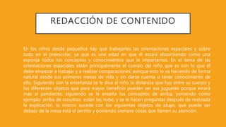REDACCIÓN DE CONTENIDO
En los niños desde pequeños hay que trabajarles las orientaciones espaciales y sobre
todo en el preescolar, ya que es una edad en que él estará absorbiendo como una
esponja todos los conceptos y conocimientos que le impartamos. En el tema de las
orientaciones espaciales están principalmente el cuerpo del niño que es con lo que él
debe empezar a trabajar y a realizar comparaciones; aunque esto lo va haciendo de forma
natural desde sus primeros meses de vida y sin darse cuenta o tener conocimiento de
ello. Siguiendo con la enseñanza se le dice al niño la distancia que hay entre su cuerpo y
los diferentes objetos que para mayor beneficio pueden ser sus juguetes porque estará
más al pendiente, siguiendo se le enseña los conceptos de arriba, poniendo como
ejemplo: arriba de nosotros están las nube, y se le hacen preguntas después de realizada
la explicación, lo mismo sucede con los siguientes objetos de abajo, que puede ser
debajo de la mesa está el perrito y poniendo siempre cosas que llamen su atención.
 