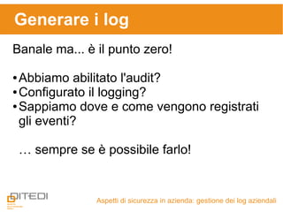 Generare i log
Aspetti di sicurezza in azienda: gestione dei log aziendali
Banale ma... è il punto zero!
● Abbiamo abilitato l'audit?
● Configurato il logging?
● Sappiamo dove e come vengono registrati
gli eventi?
… sempre se è possibile farlo!
 