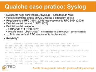 Qualche caso pratico: Syslog
Aspetti di sicurezza in azienda: gestione dei log aziendali
● Sviluppato negli anni '80 (BSD Syslog) - Standard de facto
● Fonti: largamente diffuso su OS Unix like e dispositivi di rete
● Regolamentato RFC 3164 (2001) resa obsoleta da RFC 5424 (2009)
● Definizione del “formato” (RFC 5425)
 Definizione del trasporto
 UDP porta 514 (RFC 5426)
 Previsto anche TCP (RFC6587 – inutilizzato) e TLS (RFC5425 – poco utilizzato)
● … Tutta una serie di RFC scarsamente implementate
● Reliability?
Oct 3 22:09:30 ObiOne sshd[23927]: pam_unix(sshd:auth):
authentication failure; logname= uid=0 euid=0 tty=ssh ruser=
rhost=190.128.255.178
Oct 3 22:09:32 ObiOne sshd[23927]: Failed password for invalid user
tristan from 190.128.255.178 port 37558 ssh2
Oct 3 22:12:01 ObiOne sshd[23933]: Accepted password for cos from
192.168.1.47 port 61440 ssh2
Oct 3 22:12:01 ObiOne sshd[23933]: pam_unix(sshd:session): session
opened for user cos by (uid=0)
 