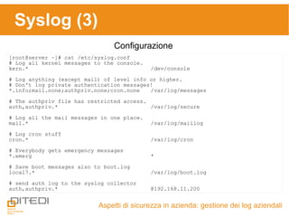 Syslog (3)
Aspetti di sicurezza in azienda: gestione dei log aziendali
Configurazione
[root@server ~]# cat /etc/syslog.conf
# Log all kernel messages to the console.
kern.* /dev/console
# Log anything (except mail) of level info or higher.
# Don't log private authentication messages!
*.info;mail.none;authpriv.none;cron.none /var/log/messages
# The authpriv file has restricted access.
auth,authpriv.* /var/log/secure
# Log all the mail messages in one place.
mail.* /var/log/maillog
# Log cron stuff
cron.* /var/log/cron
# Everybody gets emergency messages
*.emerg *
# Save boot messages also to boot.log
local7.* /var/log/boot.log
# send auth log to the syslog collector
auth,authpriv.* @192.168.11.200
 