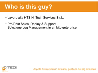 Who is this guy?
Aspetti di sicurezza in azienda: gestione dei log aziendali
● Lavoro alla HTS Hi-Tech Services S.r.L.
● Pre/Post Sales, Deploy & Support
Soluzione Log Management in ambito enterprise
 