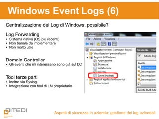 Windows Event Logs (6)
Aspetti di sicurezza in azienda: gestione dei log aziendali
Centralizzazione dei Log di Windows, possibile?
Log Forwarding
● Sistema nativo (OS più recenti)
● Non banale da implementare
● Non molto utile
Domain Controller
● Gli eventi che mi interessano sono già sul DC
Tool terze parti
● Inoltro via Syslog
● Integrazione con tool di LM proprietario
 