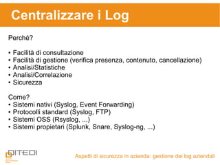 Centralizzare i Log
Aspetti di sicurezza in azienda: gestione dei log aziendali
Perché?
● Facilità di consultazione
● Facilità di gestione (verifica presenza, contenuto, cancellazione)
● Analisi/Statistiche
● Analisi/Correlazione
● Sicurezza
Come?
● Sistemi nativi (Syslog, Event Forwarding)
● Protocolli standard (Syslog, FTP)
● Sistemi OSS (Rsyslog, ...)
● Sistemi propietari (Splunk, Snare, Syslog-ng, ...)
 