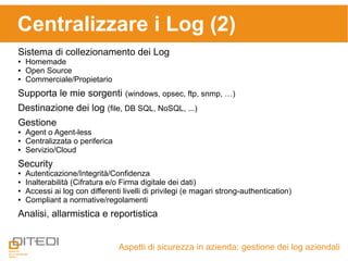 Centralizzare i Log (2)
Aspetti di sicurezza in azienda: gestione dei log aziendali
Sistema di collezionamento dei Log
● Homemade
● Open Source
● Commerciale/Propietario
Supporta le mie sorgenti (windows, opsec, ftp, snmp, …)
Destinazione dei log (file, DB SQL, NoSQL, ...)
Gestione
● Agent o Agent-less
● Centralizzata o periferica
● Servizio/Cloud
Security
● Autenticazione/Integrità/Confidenza
● Inalterabilità (Cifratura e/o Firma digitale dei dati)
● Accessi ai log con differenti livelli di privilegi (e magari strong-authentication)
● Compliant a normative/regolamenti
Analisi, allarmistica e reportistica
 