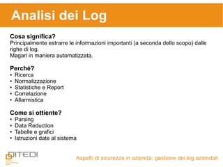 Analisi dei Log
Aspetti di sicurezza in azienda: gestione dei log aziendali
Cosa significa?
Principalmente estrarre le informazioni importanti (a seconda dello scopo) dalle
righe di log.
Magari in maniera automatizzata.
Perché?
● Ricerca
● Normalizzazione
● Statistiche e Report
● Correlazione
● Allarmistica
Come si ottiente?
● Parsing
● Data Reduction
● Tabelle e grafici
● Istruzioni date al sistema
 