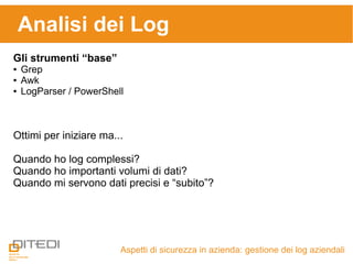 Analisi dei Log
Aspetti di sicurezza in azienda: gestione dei log aziendali
Gli strumenti “base”
● Grep
● Awk
● LogParser / PowerShell
Ottimi per iniziare ma...
Quando ho log complessi?
Quando ho importanti volumi di dati?
Quando mi servono dati precisi e “subito”?
 