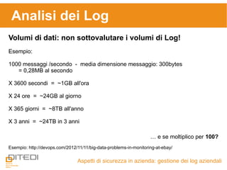 Aspetti di sicurezza in azienda: gestione dei log aziendali
Volumi di dati: non sottovalutare i volumi di Log!
Esempio:
1000 messaggi /secondo - media dimensione messaggio: 300bytes
= 0,28MB al secondo
X 3600 secondi = ~1GB all'ora
X 24 ore = ~24GB al giorno
X 365 giorni = ~8TB all'anno
X 3 anni = ~24TB in 3 anni
… e se moltiplico per 100?
Esempio: http://devops.com/2012/11/11/big-data-problems-in-monitoring-at-ebay/
Analisi dei Log
 