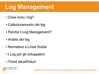 Log Management
Aspetti di sicurezza in azienda: gestione dei log aziendali
● Cosa sono i log?
● Collezionamento dei log
● Perché il Log Management?
● Analisi dei log
● Normative e Linee Guida
● I Log per gli sviluppatori
● Trend attuali/futuri
 