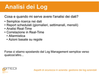 Aspetti di sicurezza in azienda: gestione dei log aziendali
Analisi dei Log
Cosa e quando mi serve avere l'analisi dei dati?
● Semplice ricerca nei dati
● Report schedulati (giornalieri, settimanali, mensili)
● Analisi Real-Time
● Correlazione in Real-Time
● Allarmistica
● Azioni basate su regole
Forse ci stiamo spostando dal Log Management semplice verso
qualcos'altro...
 