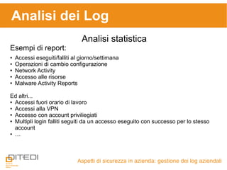 Aspetti di sicurezza in azienda: gestione dei log aziendali
Analisi dei Log
Analisi statistica
Esempi di report:
● Accessi eseguiti/falliti al giorno/settimana
● Operazioni di cambio configurazione
● Network Activity
● Accesso alle risorse
● Malware Activity Reports
Ed altri...
● Accessi fuori orario di lavoro
● Accessi alla VPN
● Accesso con account priviliegiati
● Multipli login falliti seguiti da un accesso eseguito con successo per lo stesso
account
● …
 
