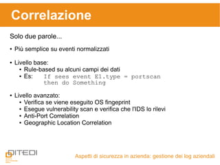 Aspetti di sicurezza in azienda: gestione dei log aziendali
Correlazione
Solo due parole...
● Più semplice su eventi normalizzati
● Livello base:
● Rule-based su alcuni campi dei dati
● Es: If sees event E1.type = portscan
then do Something
● Livello avanzato:
● Verifica se viene eseguito OS fingeprint
● Esegue vulnerability scan e verifica che l'IDS lo rilevi
● Anti-Port Correlation
● Geographic Location Correlation
 