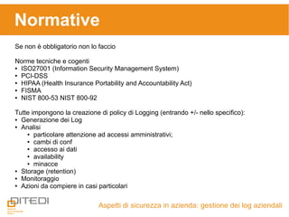 Aspetti di sicurezza in azienda: gestione dei log aziendali
Normative
Se non è obbligatorio non lo faccio
Norme tecniche e cogenti
● ISO27001 (Information Security Management System)
● PCI-DSS
● HIPAA (Health Insurance Portability and Accountability Act)
● FISMA
● NIST 800-53 NIST 800-92
Tutte impongono la creazione di policy di Logging (entrando +/- nello specifico):
● Generazione dei Log
● Analisi
● particolare attenzione ad accessi amministrativi;
● cambi di conf
● accesso ai dati
● availability
● minacce
● Storage (retention)
● Monitoraggio
● Azioni da compiere in casi particolari
 