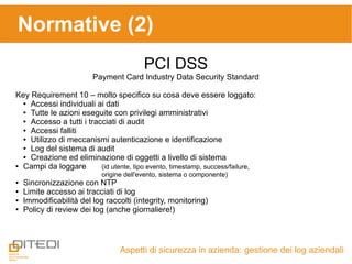 Aspetti di sicurezza in azienda: gestione dei log aziendali
Normative (2)
PCI DSS
Payment Card Industry Data Security Standard
Key Requirement 10 – molto specifico su cosa deve essere loggato:
● Accessi individuali ai dati
● Tutte le azioni eseguite con privilegi amministrativi
● Accesso a tutti i tracciati di audit
● Accessi falliti
● Utilizzo di meccanismi autenticazione e identificazione
● Log del sistema di audit
● Creazione ed eliminazione di oggetti a livello di sistema
● Campi da loggare (id utente, tipo evento, timestamp, success/failure,
origine dell'evento, sistema o componente)
● Sincronizzazione con NTP
● Limite accesso ai tracciati di log
● Immodificabilità del log raccolti (integrity, monitoring)
● Policy di review dei log (anche giornaliere!)
 