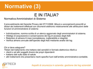 Aspetti di sicurezza in azienda: gestione dei log aziendali
Normative (3)
E IN ITALIA?
Normativa Amministratori di Sistema
Il provvedimento del Garante Privacy del 27/11/2008: Misure e accorgimenti prescritti ai
titolari dei trattamenti effettuati con strumenti elettronici relativamente alle attribuzioni delle
funzioni di amministratore di sistema
● Individuazione, nomina scritta di un elenco aggiornato degli amministratori di sistema.
● Obbligo di acquisizione e conservazione dei log di accesso degli AdS
● Retention di almeno 6 mesi (completezza, inalterabilità e integrità)
● Verifica almeno annuale dell’operato degli AdS mediante analisi dei log
Chi si deve adeguare?
Titolari del trattamento che trattano dati sensibili in formato elettronico riferiti a:
● clienti o ad altri soggetti diversi dai propri dipendenti
● trattano dati sullo stato di salute
● altri trattamenti che presentano rischi specifici fuori dall’ambito amministrativo-contabile.
 