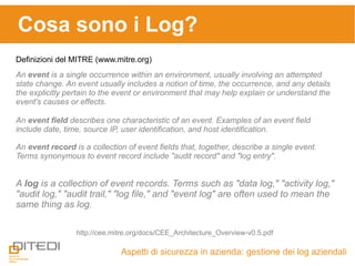 Cosa sono i Log?
Aspetti di sicurezza in azienda: gestione dei log aziendali
Definizioni del MITRE (www.mitre.org)
http://cee.mitre.org/docs/CEE_Architecture_Overview-v0.5.pdf
An event is a single occurrence within an environment, usually involving an attempted
state change. An event usually includes a notion of time, the occurrence, and any details
the explicitly pertain to the event or environment that may help explain or understand the
event's causes or effects.
An event field describes one characteristic of an event. Examples of an event field
include date, time, source IP, user identification, and host identification.
An event record is a collection of event fields that, together, describe a single event.
Terms synonymous to event record include "audit record" and "log entry".
A log is a collection of event records. Terms such as "data log," "activity log,"
"audit log," "audit trail," "log file," and "event log" are often used to mean the
same thing as log.
 
