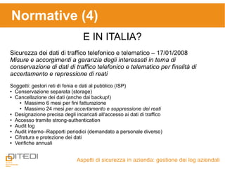 Aspetti di sicurezza in azienda: gestione dei log aziendali
Normative (4)
E IN ITALIA?
Sicurezza dei dati di traffico telefonico e telematico – 17/01/2008
Misure e accorgimenti a garanzia degli interessati in tema di
conservazione di dati di traffico telefonico e telematico per finalità di
accertamento e repressione di reati
Soggetti: gestori reti di fonia e dati al pubblico (ISP)
● Conservazione separata (storage)
● Cancellazione dei dati (anche dai backup!)
● Massimo 6 mesi per fini fatturazione
● Massimo 24 mesi per accertamento e soppressione dei reati
● Designazione precisa degli incaricati all'accesso ai dati di traffico
● Accesso tramite strong-authentication
● Audit log
● Audit interno–Rapporti periodici (demandato a personale diverso)
● Cifratura e protezione dei dati
● Verifiche annuali
 