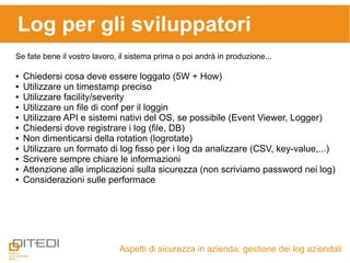Aspetti di sicurezza in azienda: gestione dei log aziendali
Log per gli sviluppatori
Se fate bene il vostro lavoro, il sistema prima o poi andrà in produzione...
● Chiedersi cosa deve essere loggato (5W + How)
● Utilizzare un timestamp preciso
● Utilizzare facility/severity
● Utilizzare un file di conf per il loggin
● Utilizzare API e sistemi nativi del OS, se possibile (Event Viewer, Logger)
● Chiedersi dove registrare i log (file, DB)
● Non dimenticarsi della rotation (logrotate)
● Utilizzare un formato di log fisso per i log da analizzare (CSV, key-value,...)
● Scrivere sempre chiare le informazioni
● Attenzione alle implicazioni sulla sicurezza (non scriviamo password nei log)
● Considerazioni sulle performace
 