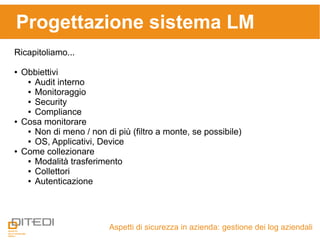 Aspetti di sicurezza in azienda: gestione dei log aziendali
Progettazione sistema LM
Ricapitoliamo...
● Obbiettivi
● Audit interno
● Monitoraggio
● Security
● Compliance
● Cosa monitorare
● Non di meno / non di più (filtro a monte, se possibile)
● OS, Applicativi, Device
● Come collezionare
● Modalità trasferimento
● Collettori
● Autenticazione
 