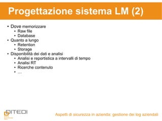Aspetti di sicurezza in azienda: gestione dei log aziendali
Progettazione sistema LM (2)
● Dove memorizzare
● Raw file
● Database
● Quanto a lungo
● Retention
● Storage
● Disponibilità dei dati e analisi
● Analisi e reportistica a intervalli di tempo
● Analisi RT
● Ricerche contenuto
● …
 