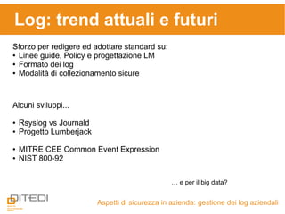 Aspetti di sicurezza in azienda: gestione dei log aziendali
Log: trend attuali e futuri
Sforzo per redigere ed adottare standard su:
● Linee guide, Policy e progettazione LM
● Formato dei log
● Modalità di collezionamento sicure
Alcuni sviluppi...
● Rsyslog vs Journald
● Progetto Lumberjack
● MITRE CEE Common Event Expression
● NIST 800-92
… e per il big data?
 