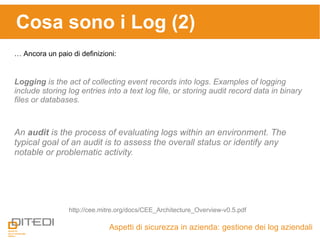 Cosa sono i Log (2)
Aspetti di sicurezza in azienda: gestione dei log aziendali
… Ancora un paio di definizioni:
http://cee.mitre.org/docs/CEE_Architecture_Overview-v0.5.pdf
Logging is the act of collecting event records into logs. Examples of logging
include storing log entries into a text log file, or storing audit record data in binary
files or databases.
An audit is the process of evaluating logs within an environment. The
typical goal of an audit is to assess the overall status or identify any
notable or problematic activity.
 