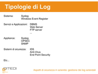 Tipologie di Log
Aspetti di sicurezza in azienda: gestione dei log aziendali
Sistema: Syslog
Windows Event Register
Servizi e Applicazioni: DBMS
Web Server
FTP server
...
Appliance: Syslog
OPSEC
SNMP
Sistemi di sicurezza: IDS
Anti-Virus
End Point Security
Etc...
 