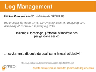 Log Management
Aspetti di sicurezza in azienda: gestione dei log aziendali
Ed il Log Management, cos'è? (definizione dal NIST 800-92)
http://csrc.nist.gov/publications/nistpubs/800-92/SP800-92.pdf
the process for generating, transmitting, storing, analyzing, and
disposing of computer security log data.
Insieme di tecnologie, protocolli, standard e non
per gestione dei log.
… ovviamente dipende da quali sono i nostri obbiettivi!
 