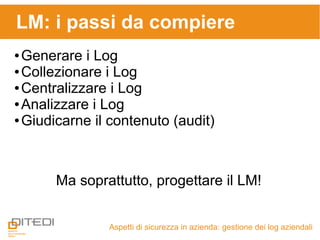 LM: i passi da compiere
Aspetti di sicurezza in azienda: gestione dei log aziendali
● Generare i Log
● Collezionare i Log
● Centralizzare i Log
● Analizzare i Log
● Giudicarne il contenuto (audit)
Ma soprattutto, progettare il LM!
 