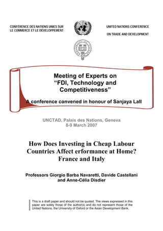CONFÉRENCE DES NATIONS UNIES SUR                                    UNITED NATIONS CONFERENCE
LE COMMERCE ET LE DÉVELOPPEMENT
                                                                    ON TRADE AND DEVELOPMENT




                             Meeting of Experts on
                             “FDI, Technology and
                               Competitiveness”
         A conference convened in honour of Sanjaya Lall


                    UNCTAD, Palais des Nations, Geneva
                             8-9 March 2007



          How Does Investing in Cheap Labour
          Countries Affect erformance at Home?
                    France and Italy

         Professors Giorgio Barba Navaretti, Davide Castellani
                       and Anne-Célia Disdier



             This is a draft paper and should not be quoted. The views expressed in this
             paper are solely those of the author(s) and do not represent those of the
             United Nations, the Uni