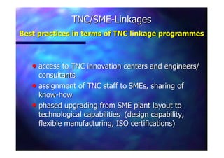 TNC/SMETNC/SME--LinkagesLinkages
Best practices in terms of TNC linkageBest practices in terms of TNC linkage programmesprogrammes
nn access to TNC innovation centers and engineers/access to TNC innovation centers and engineers/
consultantsconsultants
nn assignment of TNC staff toassignment of TNC staff to SMEsSMEs, sharing of, sharing of
knowknow--howhow
nn phased upgrading from SME plant layout tophased upgrading from SME plant layout to
technological capabilities (design capability,technological capabilities (design capability,
flexible manufacturing, ISO certifications)flexible manufacturing, ISO certifications)
 