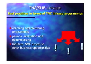TNC/SMETNC/SME--LinkagesLinkages
Best practices in terms of TNC linkageBest practices in terms of TNC linkage programmesprogrammes
nn coaching and mentoringcoaching and mentoring
programmesprogrammes
nn periodic evaluation andperiodic evaluation and
benchmarkingbenchmarking
nn facilitate SME access tofacilitate SME access to
other business opportunitiesother business opportunities
!! !!
!!
 