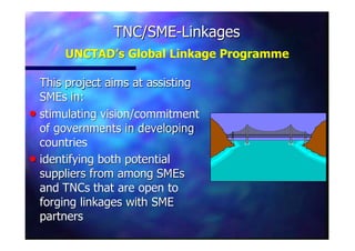 TNC/SMETNC/SME--LinkagesLinkages
UNCTAD’s Global Linkage ProgrammeUNCTAD’s Global Linkage Programme
This project aims at assistingThis project aims at assisting
SMEsSMEs in:in:
nn stimulating vision/commitmentstimulating vision/commitment
of governments in developingof governments in developing
countriescountries
nn identifying both potentialidentifying both potential
suppliers from amongsuppliers from among SMEsSMEs
andand TNCsTNCs that are open tothat are open to
forging linkages with SMEforging linkages with SME
partnerspartners
 