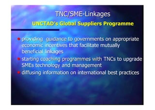 TNC/SMETNC/SME--LinkagesLinkages
UNCTAD’s Global Suppliers ProgrammeUNCTAD’s Global Suppliers Programme
nn providing guidance to governments on appropriateproviding guidance to governments on appropriate
economic incentives that facilitate mutuallyeconomic incentives that facilitate mutually
beneficial linkagesbeneficial linkages
nn starting coaching programmes withstarting coaching programmes with TNCsTNCs to upgradeto upgrade
SMEsSMEs technology and managementtechnology and management
nn diffusing information on international best practicesdiffusing information on international best practices
 