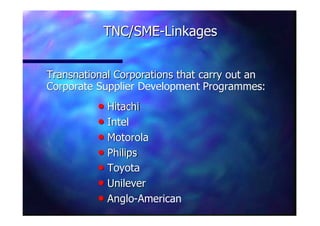 Transnational Corporations that carry out anTransnational Corporations that carry out an
Corporate Supplier DevelopmentCorporate Supplier Development ProgrammesProgrammes::
TNC/SMETNC/SME--LinkagesLinkages
nn HitachiHitachi
nn IntelIntel
nn MotorolaMotorola
nn PhilipsPhilips
nn ToyotaToyota
nn UnileverUnilever
nn AngloAnglo--AmericanAmerican
 
