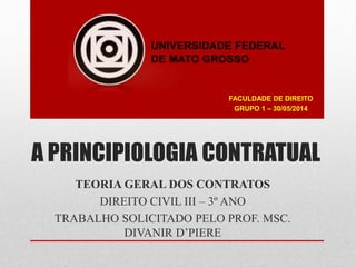 A PRINCIPIOLOGIA CONTRATUAL
TEORIA GERAL DOS CONTRATOS
DIREITO CIVIL III – 3º ANO
TRABALHO SOLICITADO PELO PROF. MSC.
DIVANIR D’PIERE
FACULDADE DE DIREITO
GRUPO 1 – 30/05/2014
 