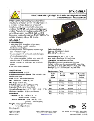 DITEK’s 2MHLP series of signal, data and loop
circuit surge protectors provide robust protection in
a compact package. Designed for ease of
installation, with convenient field-replaceable
modules, the 2MHLP protects two circuit pairs per
module. Applications include protection of 4-20mA
current loops, alarm panel NAC, SLC and IDC
loops, and burglar alarm panels. The DTK-2MHLP is
suitable for use on AC and DC circuits.
Voice, Data and Signaling Circuit Modular Surge Protection
General Product Specifications
DTK-2MHLP
Selection Guide
Example: DTK-2MHLP24BWB
DTK-2MHLP____B____
Select Voltage: 5, 12, 24, 36, 48, 75
WB: 2MHLP with Single Mounting Base
DTK-MB10: Hardwire mounting base
DTK-XB10: Compact hardwire mounting base
Multiple module mounting bases available separately
(DTK-MB, DTK-2MB, DTK-3MB, DTK-4MB, DTK-5MB)
Example: (3) DTK-2MHLP36B + (1) DTK-3MB
Performance Data
DTK-2MHLP
Product Features
• Multi-stage, SAD technology, hybrid design
provides the best possible protection
• Hard-wire mounting base
• Field replaceable, hot swappable, modular edge
card connection design
• Seven voltage levels available to protect all types
of voice/data applications
• Two pairs protected per module; when used with
mounting base (DTK-MB) modules can be
ganged to protect up to ten pairs with a common
ground
• Ten Year Limited Warranty
Specifications
Agency Approvals: UL497B
Connection Method – Module: Edge card into DTK-
MB mounting base
Base: 12AWG max screw terminals
Max Continuous Current: 5 Amps
Max Surge Current: 20kA
Data Rate: 200kbps (5v) to 2Mbps (130V)
Protection Modes: Line-Ground (All)
Operating Temperature: -40°F - 158°F (-40°C - 70°C)
Maximum Humidity: 95% non-condensing
Dimensions
– Module: 1.6”H x 2.1”W x 1.6” x 1.0”D
(41mm x 53mm x 25mm)
– Module with Base: 1.75”H x 4.5”W x 3.00”D
(45mm x 114mm x 76mm)
Weight: .6 oz (18g) without base;
1.2 oz (36g) with base
Housing: ABS
One DITEK Center
1720 Starkey Road
Largo, FL 33771
1-800-753-2345 Direct: 727-812-5000
Technical Support: 1-888-472-6100
www.ditekcorp.com
76 V64 Volts48 Volts48B
75 Volts
36 Volts
24 Volts
12 Volts
0-5 Volts
Service
Voltage
21.6 V18 Volts12B
108 V90 Volts75B
57 V48 Volts36B
39 V33 Volts24B
6.8 V5 Volts5B
Typical Let
Through
Voltage
MCOVModel
DTK-
2MHLP
Doc. Number: SPS-100010-001 Rev 10 03/11
©2011 DITEK Corp.
Specification Subject to Change
 